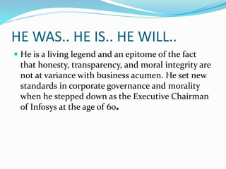 HE WAS.. HE IS.. HE WILL..
 He is a living legend and an epitome of the fact
that honesty, transparency, and moral integrity are
not at variance with business acumen. He set new
standards in corporate governance and morality
when he stepped down as the Executive Chairman
of Infosys at the age of 60.
 