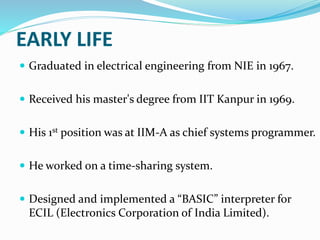 EARLY LIFE
 Graduated in electrical engineering from NIE in 1967.
 Received his master's degree from IIT Kanpur in 1969.
 His 1st position was at IIM-A as chief systems programmer.
 He worked on a time-sharing system.
 Designed and implemented a “BASIC” interpreter for
ECIL (Electronics Corporation of India Limited).
 