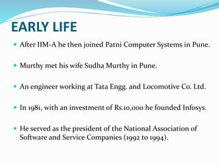 EARLY LIFE
 After IIM-A he then joined Patni Computer Systems in Pune.
 Murthy met his wife Sudha Murthy in Pune.
 An engineer working at Tata Engg. and Locomotive Co. Ltd.
 In 1981, with an investment of Rs.10,000 he founded Infosys.
 He served as the president of the National Association of
Software and Service Companies (1992 to 1994).
 