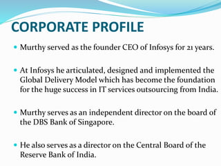 CORPORATE PROFILE
 Murthy served as the founder CEO of Infosys for 21 years.
 At Infosys he articulated, designed and implemented the
Global Delivery Model which has become the foundation
for the huge success in IT services outsourcing from India.
 Murthy serves as an independent director on the board of
the DBS Bank of Singapore.
 He also serves as a director on the Central Board of the
Reserve Bank of India.
 