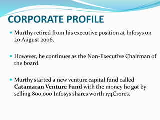 CORPORATE PROFILE
 Murthy retired from his executive position at Infosys on
20 August 2006.
 However, he continues as the Non-Executive Chairman of
the board.
 Murthy started a new venture capital fund called
Catamaran Venture Fund with the money he got by
selling 800,000 Infosys shares worth 174Crores.
 