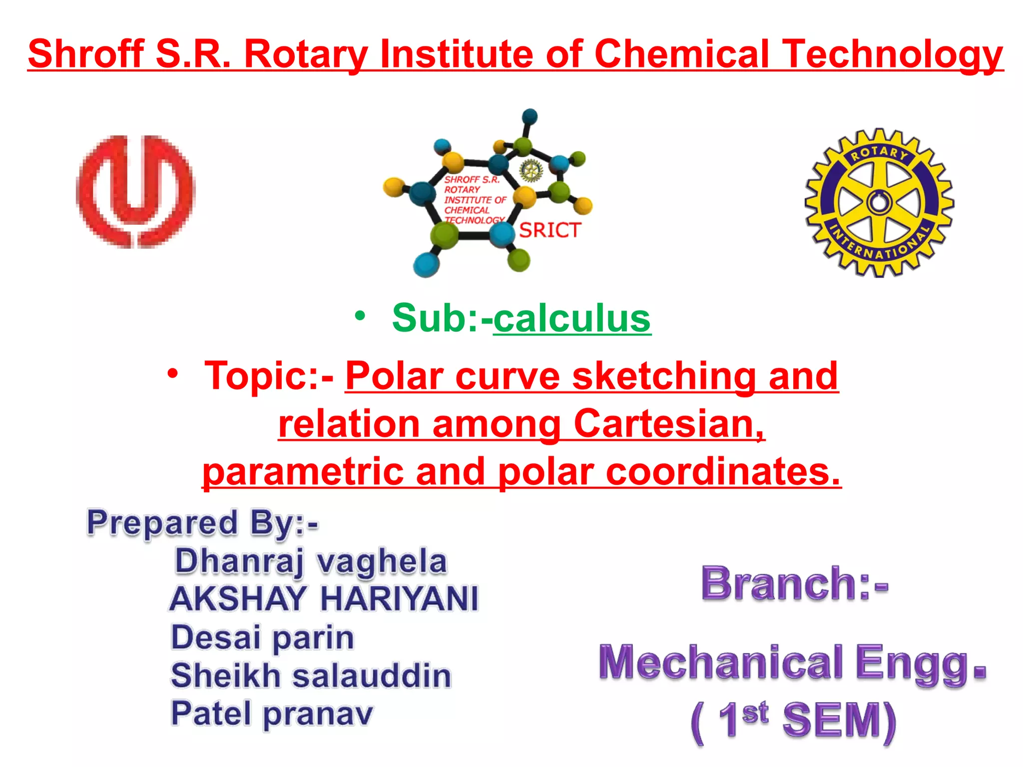 • Sub:-calculus
• Topic:- Polar curve sketching and
relation among Cartesian,
parametric and polar coordinates.
Shroff S.R. Rotary Institute of Chemical Technology
 