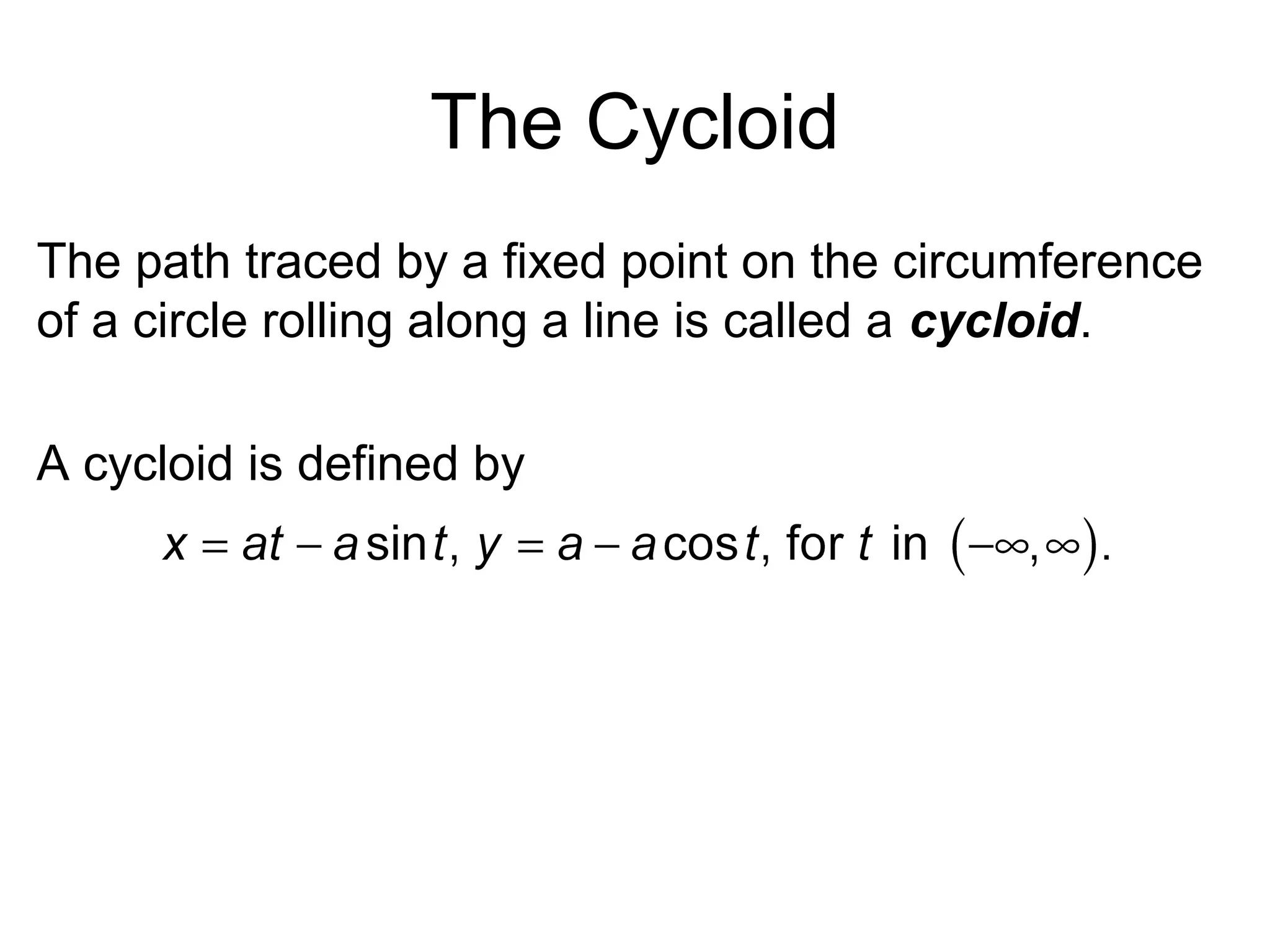 The Cycloid
The path traced by a fixed point on the circumference
of a circle rolling along a line is called a cycloid.
A cycloid is defined by
 