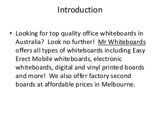 Introduction
• Looking for top quality office whiteboards in
Australia? Look no further! Mr Whiteboards
offers all types of whiteboards including Easy
Erect Mobile whiteboards, electronic
whiteboards, digital and vinyl printed boards
and more! We also offer factory second
boards at affordable prices in Melbourne.
 