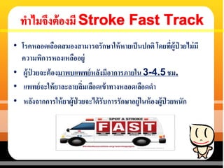 • โรคหลอดเลือดสมองสามารถรักษาให้หายเป็นปกติ โดยที่ผู้ป่ วยไม่มี
ความพิการหลงเหลืออยู่
• ผู้ป่ วยจะต้องมาพบแพทย์หลังมีอาการภายใน 3-4.5 ชม.
• แพทย์จะให้ยาละลายลิ่มเลือดเข้าทางหลอดเลือดดา
• หลังจากการให้ยาผู้ป่ วยจะได้รับการรักษาอยู่ในห้องผู้ป่ วยหนัก
 