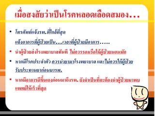 เมื่อสงสัยว่าเป็นโรคหลอดเลือดสมอง…
• โทรศัพท์แจ้งรพ.ที่ใกล้ที่สุด
แจ้งอาการที่ผู้ป่ วยเป็น…เวลาที่ผู้ป่ วยมีอาการ…..
• นาผู้ป่ วยส่งโรงพยาบาลทันที ไม่ควรรอหรือให้ผู้ป่ วยนอนพัก
• หากมีโรคประจาตัว ควรนายามาโรงพยาบาล และไม่ควรให้ผู้ป่ วย
รับประทานยาก่อนมารพ.
• หากมีอาการดีขึ้นเองก่อนมาถึงรพ. ยังจาเป็นที่จะต้องนาผู้ป่ วยมาพบ
แพทย์ให้เร็วที่สุด
 