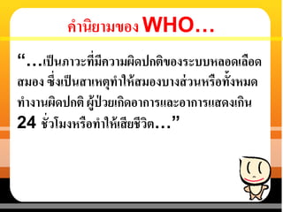 คานิยามของ WHO…
“…เป็นภาวะที่มีความผิดปกติของระบบหลอดเลือด
สมอง ซึ่งเป็นสาเหตุทาให้สมองบางส่วนหรือทั้งหมด
ทางานผิดปกติ ผู้ป่ วยเกิดอาการและอาการแสดงเกิน
24 ชั่วโมงหรือทาให้เสียชีวิต…”
 