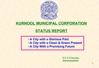 1 
KURNOOL MUNICIPAL CORPORATION 
STATUS REPORT 
oA City with a Glorious Past 
oA City with a Clean & Green Present 
oA City With a Promising Future 
P.V.V.S.Murthy 
Commissioner 
 