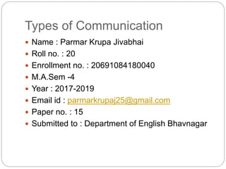 Types of Communication
 Name : Parmar Krupa Jivabhai
 Roll no. : 20
 Enrollment no. : 20691084180040
 M.A.Sem -4
 Year : 2017-2019
 Email id : parmarkrupaj25@gmail.com
 Paper no. : 15
 Submitted to : Department of English Bhavnagar
 