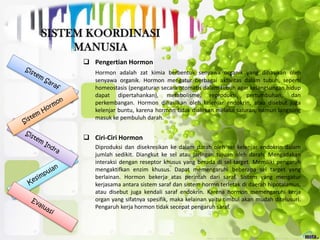  Pengertian Hormon
Hormon adalah zat kimia berbentuk senyawa organik yang dihasikan oleh
senyawa organik. Hormon mengatur berbagai aktivitas dalam tubuh, seperti
homeostasis (pengaturan secara otomatis dalam tubuh agar kelangsungan hidup
dapat dipertahankan), metabolisme, reproduksi, pertumbuhan, dan
perkembangan. Hormon dihasilkan oleh kelenjar endokrin, atau disebut juga
kelenjar buntu, karena hormon tidak dialirkan melalui saluran, namun langsung
masuk ke pembuluh darah.
 Ciri-Ciri Hormon
Diproduksi dan disekresikan ke dalam darah oleh sel kelenjar endokrin dalam
jumlah sedikit. Diangkut ke sel atau jaringan tujuan oleh darah. Mengadakan
interaksi dengan reseptor khusus yang berada di sel target. Memiliki pengaruh
mengaktifkan enzim khusus. Dapat memengaruhi beberapa sel target yang
berlainan. Hormon bekerja atas perintah dari saraf. Sistem yang mengatur
kerjasama antara sistem saraf dan sistem hormn terletak di daerah hipotalamus,
atau disebut juga kendali saraf endokrin. Karena hormon memengaruhi kerja
organ yang sifatnya spesifik, maka kelainan yaitu timbul akan mudah ditelusuri.
Pengaruh kerja hormon tidak secepat pengaruh saraf.
 