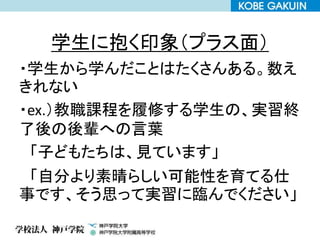 学生に抱く印象（プラス面）
・学生から学んだことはたくさんある。数え
きれない
・ex.）教職課程を履修する学生の、実習終
了後の後輩への言葉
「子どもたちは、見ています」
「自分より素晴らしい可能性を育てる仕
事です、そう思って実習に臨んでください」
 