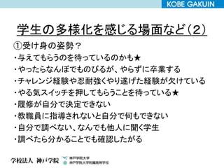 学生の多様化を感じる場面など（２）
①受け身の姿勢？
・与えてもらうのを待っているのかも★
・やったらなんぼでものびるが、やらずに卒業する
・チャレンジ経験や忍耐強くやり遂げた経験が欠けている
・やる気スイッチを押してもらうことを待っている★
・履修が自分で決定できない
・教職員に指導されないと自分で何もできない
・自分で調べない、なんでも他人に聞く学生
・調べたら分かることでも確認したがる
 