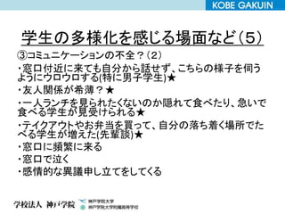 学生の多様化を感じる場面など（５）
③コミュニケーションの不全？（２）
・窓口付近に来ても自分から話せず、こちらの様子を伺う
ようにウロウロする(特に男子学生)★
・友人関係が希薄？★
・一人ランチを見られたくないのか隠れて食べたり、急いで
食べる学生が見受けられる★
・テイクアウトやお弁当を買って、自分の落ち着く場所でた
べる学生が増えた(先輩談)★
・窓口に頻繁に来る
・窓口で泣く
・感情的な異議申し立てをしてくる
 