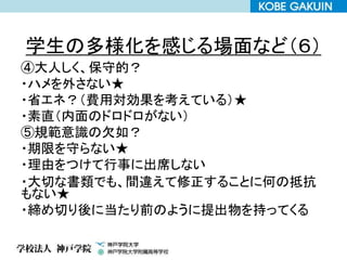 学生の多様化を感じる場面など（６）
④大人しく、保守的？
・ハメを外さない★
・省エネ？（費用対効果を考えている）★
・素直（内面のドロドロがない）
⑤規範意識の欠如？
・期限を守らない★
・理由をつけて行事に出席しない
・大切な書類でも、間違えて修正することに何の抵抗
もない★
・締め切り後に当たり前のように提出物を持ってくる
 