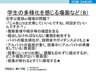 学生の多様化を感じる場面など（８）
⑧学ぶ意欲or環境の問題？
・「じゃあ1/3は欠席していいんですね。何回までいい
んですか？」
・履修要項や掲示等の確認を怠る
・提出しなければならない書類を紛失する
・バイトの優先順位が、説明会やガイダンスよりも上★
・アルバイトの負担が重く、授業中にアルバイトの準備
をしている（教員談）
・授業にしっかり出席し、課題も忘れずに提出するが、
どこか覇気がない（教員談）
・授業が終わるとすぐに帰宅する★
 