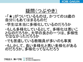 疑問（つぶやき）
・「★」がついているものは、かつての18歳の
自分にもあてはまるものだ
・学生は本当に多様化しているのだろうか
・もしも多様化しているとして、多様化は悪いこ
となのだろうか。大学の良さの一つは、多様性
ではなかっただろうか
・でも苦慮している教職員が多いのも事実
・もしかして、良い多様化と悪い多様化がある
のだろうか。多様化ってなんだろう
 