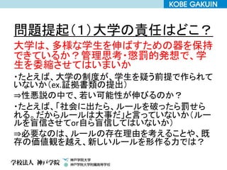 問題提起（１）大学の責任はどこ？
大学は、多様な学生を伸ばすための器を保持
できているか？管理思考・懲罰的発想で、学
生を委縮させてはいまいか
・たとえば、大学の制度が、学生を疑う前提で作られて
いないか（ex.証拠書類の提出）
⇒性悪説の中で、若い可能性が伸びるのか？
・たとえば、「社会に出たら、ルールを破ったら罰せら
れる。だからルールは大事だ」と言っていないか（ルー
ルを盲信させてor自ら盲信してはいないか）
⇒必要なのは、ルールの存在理由を考えることや、既
存の価値観を越え、新しいルールを形作る力では？
 