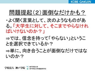 問題提起（２）面倒なだけかも？
・よく聞く言葉として、次のようなものがあ
る。「大学生に対して、そこまでやらなけれ
ばいけないのか？」
⇒では、信念を持って「やらない」というこ
とを選択できているか？
⇒単に、向き合うことが面倒なだけではな
いのか？
 