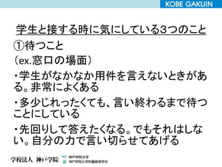 学生と接する時に気にしている３つのこと
①待つこと
（ex.窓口の場面）
・学生がなかなか用件を言えないときがあ
る。非常によくある
・多少じれったくても、言い終わるまで待つ
ことにしている
・先回りして答えたくなる。でもそれはしな
い。自分の力で言い切らせてあげる
 