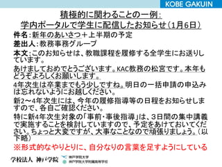 積極的に関わることの一例：
学内ポータルで学生に配信したお知らせ（1月6日）
件名：新年のあいさつ＋上半期の予定
差出人：教務事務グループ
本文：このお知らせは、教職課程を履修する全学生にお送りし
ています。
あけましておめでとうございます。KAC教務の松宮です。本年も
どうぞよろしくお願いします。
4年次生は卒業までもう少しですね。明日の一括申請の申込み
は忘れないようにお越しください。
新2～4年次生には、今年の履修指導等の日程をお知らせしま
すので、各自ご確認ください。
特に新4年次生対象の「事前・事後指導」は、３日間の集中講義
で実施することを検討していますので、予定をあけておいてくだ
さい。ちょっと大変ですが、大事なことなので頑張りましょう。（以
下略）
※形式的なやりとりに、自分なりの言葉を足すようにしている
 