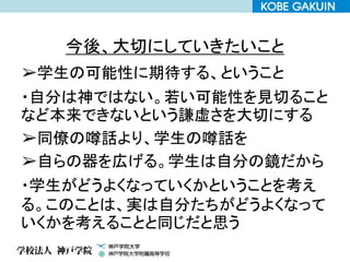 今後、大切にしていきたいこと
➢学生の可能性に期待する、ということ
・自分は神ではない。若い可能性を見切ること
など本来できないという謙虚さを大切にする
➢同僚の噂話より、学生の噂話を
➢自らの器を広げる。学生は自分の鏡だから
・学生がどうよくなっていくかということを考え
る。このことは、実は自分たちがどうよくなって
いくかを考えることと同じだと思う
 