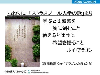 おわりに 「ストラスブール大学の歌」より
学ぶとは誠実を
胸に刻むこと
教えるとは共に
希望を語ること
ルイ・アラゴン
（京都橘高校HP「アラゴンの泉」から）
 