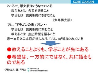 ところで、原文訳はこうなっている
教えるとは 希望を語ること
学ぶとは 誠実を胸にきざむこと
（大島博光訳）
でも、「アラゴンの泉」では・・・
学ぶとは 誠実を胸に刻むこと
教えるとは 共に希望を語ること
※一文目と二文目が逆になり、「共に」が追加されている
●教えることよりも、学ぶことが先にある
●希望は、一方的にではなく、共に語るも
のである
 