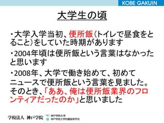 大学生の頃
・大学入学当初、便所飯（トイレで昼食をと
ること）をしていた時期があります
・2004年頃は便所飯という言葉はなかった
と思います
・2008年、大学で働き始めて、初めて
ニュースで便所飯という言葉を見ました。
そのとき、「ああ、俺は便所飯業界のフロ
ンティアだったのか」と思いました
 