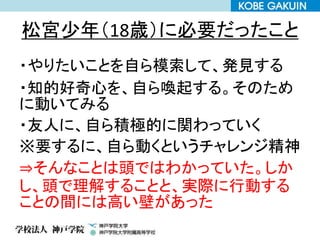 松宮少年（18歳）に必要だったこと
・やりたいことを自ら模索して、発見する
・知的好奇心を、自ら喚起する。そのため
に動いてみる
・友人に、自ら積極的に関わっていく
※要するに、自ら動くというチャレンジ精神
⇒そんなことは頭ではわかっていた。しか
し、頭で理解することと、実際に行動する
ことの間には高い壁があった
 