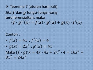  Teorema 7 (aturan hasil kali)
Jika 𝒇 dan 𝒈 fungsi-fungsi yang
terdiferensialkan, maka
𝒇 ∙ 𝒈 ′
𝒙 = 𝒇 𝒙 ∙ 𝒈′
𝒙 + 𝒈(𝒙) ∙ 𝒇′(𝒙)
Contoh :
• 𝑓 𝑥 = 4𝑥 , 𝑓′
𝑥 = 4
• 𝑔 𝑥 = 2𝑥2
, 𝑔′
𝑥 = 4𝑥
Maka 𝑓 ∙ 𝑔 ′
𝑥 = 4𝑥 ∙ 4𝑥 + 2𝑥2
∙ 4 = 16𝑥2
+
8𝑥2
= 24𝑥2
 