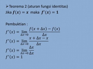Teorema 2 (aturan fungsi identitas)
Jika 𝒇(𝒙) = 𝒙 maka 𝒇′
(𝒙) = 𝟏
Pembuktian :
𝑓′
𝑥 = lim
∆𝑥→0
𝑓 𝑥 + ∆𝑥 − 𝑓(𝑥)
∆𝑥
𝑓′
𝑥 = lim
∆𝑥→0
𝑥 + ∆𝑥 − 𝑥
∆𝑥
𝑓′
𝑥 = lim
∆𝑥→0
∆𝑥
∆𝑥
𝑓′
𝑥 = 1
 