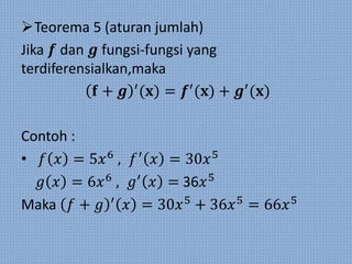 Teorema 5 (aturan jumlah)
Jika 𝒇 dan 𝒈 fungsi-fungsi yang
terdiferensialkan,maka
𝐟 + 𝒈 ′
(𝐱) = 𝒇′
(𝐱) + 𝒈′
(𝐱)
Contoh :
• 𝑓 𝑥 = 5𝑥6
, 𝑓′
𝑥 = 30𝑥5
𝑔 𝑥 = 6𝑥6
, 𝑔′
𝑥 = 36𝑥5
Maka 𝑓 + 𝑔 ′
𝑥 = 30𝑥5
+ 36𝑥5
= 66𝑥5
 