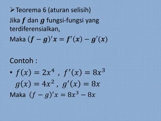 Teorema 6 (aturan selisih)
Jika 𝒇 dan 𝒈 fungsi-fungsi yang
terdiferensialkan,
Maka 𝒇 − 𝒈 ′
𝒙 = 𝒇′
𝒙 − 𝒈′(𝒙)
Contoh :
• 𝑓 𝑥 = 2𝑥4
, 𝑓′
𝑥 = 8𝑥3
𝑔 𝑥 = 4𝑥2
, 𝑔′
𝑥 = 8𝑥
Maka 𝑓 − 𝑔 ′
𝑥 = 8𝑥3
− 8𝑥
 