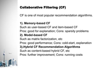 Collaborative Filtering (CF)
CF is one of most popular recommendation algorithms.
1). Memory-based CF
Such as user-based CF and item-based CF
Pros: good for explanation; Cons: sparsity problems
2). Model-based CF
Such as matrix factorization, etc
Pros: good performance; Cons: cold-start, explanation
3).Hybrid CF Recommendation Algorithms
Such as content-based hybrid CF, etc
Pros: further improvement; Cons: running costs
 