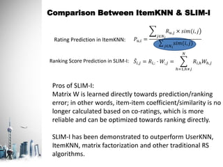 Comparison Between ItemKNN & SLIM-I
Pros of SLIM-I:
Matrix W is learned directly towards prediction/ranking
error; in other words, item-item coefficient/similarity is no
longer calculated based on co-ratings, which is more
reliable and can be optimized towards ranking directly.
SLIM-I has been demonstrated to outperform UserKNN,
ItemKNN, matrix factorization and other traditional RS
algorithms.
𝑆𝑖,𝑗 = 𝑅𝑖,: ⋅ 𝑊:,𝑗 =
ℎ=1,ℎ≠𝑗
𝑁
𝑅𝑖,ℎ 𝑊ℎ,𝑗
𝑃𝑢,𝑖 =
𝑗∈𝑁 𝑖
𝑅 𝑢,𝑗 × 𝑠𝑖𝑚(𝑖, 𝑗
𝑗∈𝑁 𝑖
𝑠𝑖𝑚(𝑖, 𝑗
Rating Prediction in ItemKNN:
Ranking Score Prediction in SLIM-I:
 
