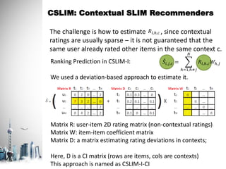 CSLIM: Contextual SLIM Recommenders
The challenge is how to estimate , since contextual
ratings are usually sparse – it is not guaranteed that the
same user already rated other items in the same context c.
Ranking Prediction in CSLIM-I:
We used a deviation-based approach to estimate it.
Matrix R: user-item 2D rating matrix (non-contextual ratings)
Matrix W: item-item coefficient matrix
Matrix D: a matrix estimating rating deviations in contexts;
Here, D is a CI matrix (rows are items, cols are contexts)
This approach is named as CSLIM-I-CI
𝑆𝑖,𝑗,𝑐 =
ℎ=1,ℎ≠𝑗
𝑁
𝑅𝑖,ℎ,𝑐 𝑊ℎ,𝑗
𝑅𝑖,ℎ,𝑐
 