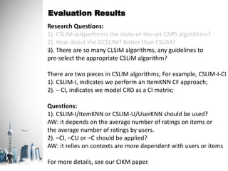 Evaluation Results
Research Questions:
1). CSLIM outperforms the state-of-the-art CARS algorithms?
2). How about the GCSLIM? Better than CSLIM?
3). There are so many CLSIM algorithms, any guidelines to
pre-select the appropriate CSLIM algorithm?
There are two pieces in CSLIM algorithms; For example, CSLIM-I-CI
1). CSLIM-I, indicates we perform an ItemKNN CF approach;
2). – CI, indicates we model CRD as a CI matrix;
Questions:
1). CSLIM-I/ItemKNN or CSLIM-U/UserKNN should be used?
AW: it depends on the average number of ratings on items or
the average number of ratings by users.
2). –CI, –CU or –C should be applied?
AW: it relies on contexts are more dependent with users or items
For more details, see our CIKM paper.
 