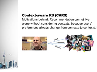 Context-aware RS (CARS)
Motivations behind: Recommendation cannot live
alone without considering contexts, because users’
preferences always change from contexts to contexts.
Companion
 