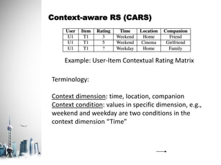 Context-aware RS (CARS)
Example: User-Item Contextual Rating Matrix
Terminology:
Context dimension: time, location, companion
Context condition: values in specific dimension, e.g.,
weekend and weekday are two conditions in the
context dimension “Time”
 