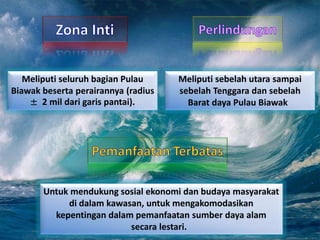 Meliputi seluruh bagian Pulau
Biawak beserta perairannya (radius
± 2 mil dari garis pantai).
Meliputi sebelah utara sampai
sebelah Tenggara dan sebelah
Barat daya Pulau Biawak
Untuk mendukung sosial ekonomi dan budaya masyarakat
di dalam kawasan, untuk mengakomodasikan
kepentingan dalam pemanfaatan sumber daya alam
secara lestari.
 