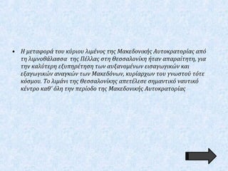• Η μεταφορά του κύριου λιμένος της Μακεδονικής Αυτοκρατορίας από
τη λιμνοθάλασσα της Πέλλας στη Θεσσαλονίκη ήταν απαραίτητη, για
την καλύτερη εξυπηρέτηση των αυξανομένων εισαγωγικών και
εξαγωγικών αναγκών των Μακεδόνων, κυρίαρχων του γνωστού τότε
κόσμου. Το λιμάνι της Θεσσαλονίκης απετέλεσε σημαντικό ναυτικό
κέντρο καθ' όλη την περίοδο της Μακεδονικής Αυτοκρατορίας
 