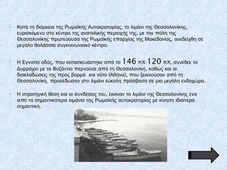 • , ,Κατά τη διάρκεια της Ρωμαϊκής Αυτοκρατορίας το λιμάνι της Θεσσαλονίκης
π , πευρισκόμενο στο κέντρο της ανατολικής εριοχής της με την όλη της
π π ,Θεσσαλονίκης ρωτεύουσα της Ρωμαϊκής ε αρχίας της Μακεδονίας ανεδείχθη σε
.μεγάλο θαλάσσιο συγκοινωνιακό κέντρο
• Η Εγνατία οδός, π που κατασκευάστηκε α ό το 146 π -Χ 120 π ,Χ συνέδεε το
π π ,Δυρράχιο με το Βυζάντιο ερνούσε α ό τη Θεσσαλονίκη καθώς και οι
π ( ), π πδιακλαδώσεις της ρος βορρά και νότο Αθήνα ου ξεκινούσαν α ό τη
,Θεσσαλονίκη π π .ροσέδωσαν στο λιμάνι εύκολη ρόσβαση σε μια μεγάλη ενδοχώρα
• ,Η στρατηγική θέση και οι συνδέσεις του έκαναν το λιμάνι της Θεσσαλονίκης ένα
πα ό τα σημαντικότερα λιμάνια της Ρωμαϊκής αυτοκρατορίας με κίνηση ιδιαίτερα
.σημαντική
 
