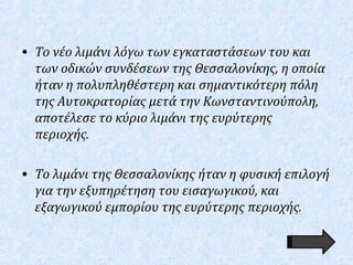• Το νέο λιμάνι λόγω των εγκαταστάσεων του και
των οδικών συνδέσεων της Θεσσαλονίκης, η οποία
ήταν η πολυπληθέστερη και σημαντικότερη πόλη
της Αυτοκρατορίας μετά την Κωνσταντινούπολη,
αποτέλεσε το κύριο λιμάνι της ευρύτερης
περιοχής.
• Το λιμάνι της Θεσσαλονίκης ήταν η φυσική επιλογή
για την εξυπηρέτηση του εισαγωγικού, και
εξαγωγικού εμπορίου της ευρύτερης περιοχής.
 