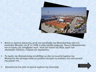 • Κατά τις πρώτες δεκαετίες, μετά την κατάληψη της Θεσσαλονίκης από τον
σουλτάνο Μουράτ τον Β' το 1430, η πόλη σχεδόν ερήμωσε. Όμως η Θεσσαλονίκη
και το λιμάνι της ξαναβρήκε σιγά - σιγά την παλιά της δόξα, αφού την
αποίκησαν Έλληνες, Τούρκοι και Ισραηλίτες.
• Το λιμάνι της Θεσσαλονίκης συνδέθηκε με όλα τα γνωστά λιμάνια της
Μεσογείου και εξυπηρετούσε με μεγάλη επιτυχία τις ανάγκες του εσωτερικού
της χώρας του.
• Ξαναγίνεται ένα από τα πρώτα λιμάνια της Ανατολής.
 