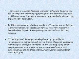 • Η σύγχρονη ιστορία του λιμανιού ξεκινά την τελευταία δεκαετία του
19ου
αιώνα με την επέκταση της προκυμαίας της Θεσσαλονίκης προς
τη θάλασσα και τη δημιουργία τμήματος της ανατολικής πλευράς, της
σημερινής 1ης προβλήτας.
• Το 1904, υπογράφεται σύμβαση μεταξύ της Τουρκίας και της Γαλλίας
για την κατασκευή και εκμετάλλευση νέων έργων στο λιμάνι της
Θεσσαλονίκης. Την κατασκευή των έργων αναλαμβάνει Γαλλική
εταιρεία
• Σε μικρό χρονικό διάστημα, ολοκληρώνεται η 1η προβλήτα.
Κατασκευάζεται σιδηροδρομικό δίκτυο, δίκτυα ύδρευσης, φωταερίου
και υπονόμων καθώς και αποθήκες επί της 1ης προβλήτας. Επίσης
αγοράστηκαν οι πρώτοι γερανοί για τη φορτοεκφόρτωση των
εμπορευμάτων από τα πλοία. (https://www.youtube.com/watch?
v=unz9Ij2Vgc8)
 