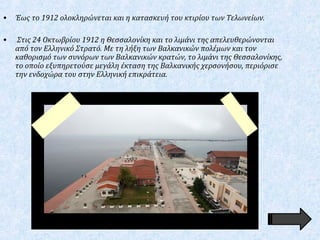 • Έως το 1912 ολοκληρώνεται και η κατασκευή του κτιρίου των Τελωνείων.
• Στις 24 Οκτωβρίου 1912 η Θεσσαλονίκη και το λιμάνι της απελευθερώνονται
από τον Ελληνικό Στρατό. Με τη λήξη των Βαλκανικών πολέμων και τον
καθορισμό των συνόρων των Βαλκανικών κρατών, το λιμάνι της Θεσσαλονίκης,
το οποίο εξυπηρετούσε μεγάλη έκταση της Βαλκανικής χερσονήσου, περιόρισε
την ενδοχώρα του στην Ελληνική επικράτεια.
 