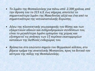 • Το λιμάνι της Θεσσαλονίκης για πάνω από 2.300 χρόνια, από
την ίδρυση του το 315 π.Χ. έως σήμερα, αποτελεί το
σημαντικότερο λιμάνι της Μακεδονίας αλλά και ένα από τα
σημαντικότερα της νοτιοανατολικής Ευρώπης.
• Λόγω της πλεονεκτικής γεωγραφικής του θέσης και των
εξαιρετικών οδικών και σιδηροδρομικών συνδέσεων του,
είναι το μεγαλύτερο λιμάνι εμπορίου της χώρας και
εξυπηρετεί τις ανάγκες των 15 περίπου εκατομμυρίων
κατοίκων της διεθνούς ενδοχώρας του.
• Βρίσκεται στο εσώτατο σημείο του Θερμαϊκού κόλπου, στο
βόρειο τμήμα της ανατολικής Μεσογείου, προς τα δυτικά του
κέντρου της πόλης της Θεσσαλονίκης.
 