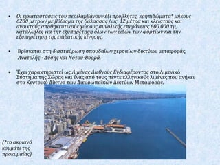 • Οι εγκαταστάσεις του περιλαμβάνουν έξι προβλήτες, κρηπιδώματα* μήκους
6200 μέτρων με βύθισμα της θάλασσας έως 12 μέτρα και κλειστούς και
ανοικτούς αποθηκευτικούς χώρους συνολικής επιφάνειας 600.000 τμ,
κατάλληλες για την εξυπηρέτηση όλων των ειδών των φορτίων και την
εξυπηρέτηση της επιβατικής κίνησης.
• Βρίσκεται στη διασταύρωση σπουδαίων χερσαίων δικτύων μεταφοράς,
Ανατολής - Δύσης και Νότου-Βορρά.
• Έχει χαρακτηριστεί ως Λιμένας Διεθνούς Ενδιαφέροντος στο Λιμενικό
Σύστημα της Χώρας και ένας από τους πέντε ελληνικούς λιμένες που ανήκει
στο Κεντρικό Δίκτυο των Διευρωπαϊκών Δικτύων Μεταφοράς.
.
(*το ακριανό
κομμάτι της
προκυμαίας)
 