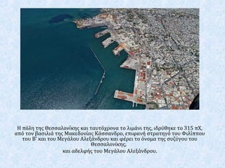 Η πόλη της Θεσσαλονίκης και ταυτόχρονα το λιμάνι της, ιδρύθηκε το 315 πΧ,
από τον βασιλιά της Μακεδονίας Κάσσανδρο, επιφανή στρατηγό του Φιλίππου
του Β' και του Μεγάλου Αλεξάνδρου και φέρει το όνομα της συζύγου του
Θεσσαλονίκης,
και αδελφής του Μεγάλου Αλεξάνδρου.
 