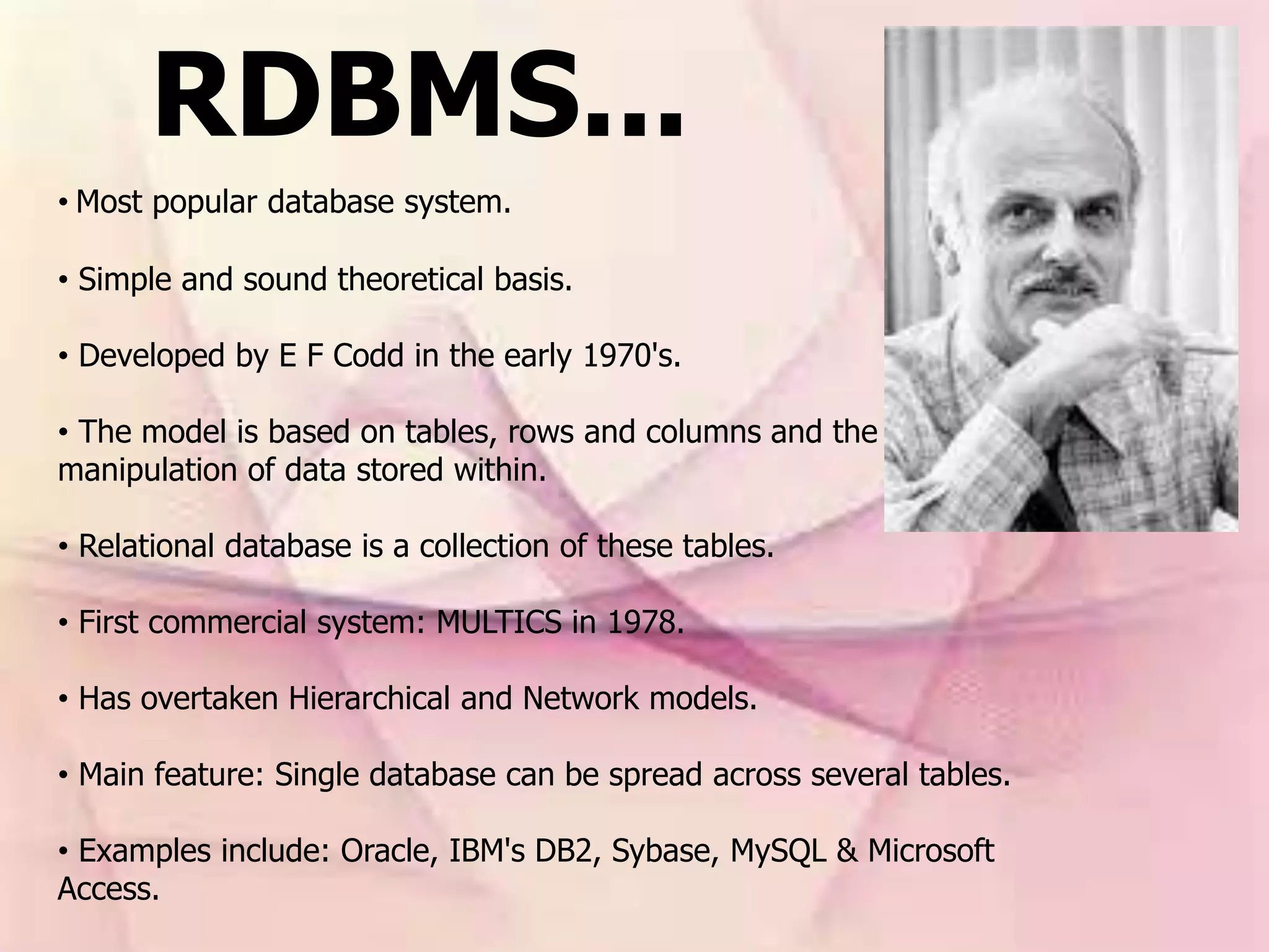 RDBMS...
• Most popular database system.
• Simple and sound theoretical basis.
• Developed by E F Codd in the early 1970's.
• The model is based on tables, rows and columns and the
manipulation of data stored within.
• Relational database is a collection of these tables.
• First commercial system: MULTICS in 1978.
• Has overtaken Hierarchical and Network models.
• Main feature: Single database can be spread across several tables.
• Examples include: Oracle, IBM's DB2, Sybase, MySQL & Microsoft
Access.
 